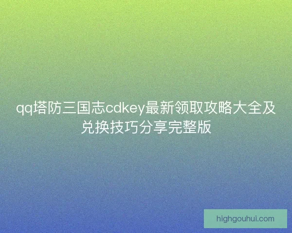 qq塔防三国志cdkey最新领取攻略大全及兑换技巧分享完整版