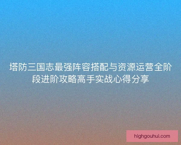 塔防三国志最强阵容搭配与资源运营全阶段进阶攻略高手实战心得分享