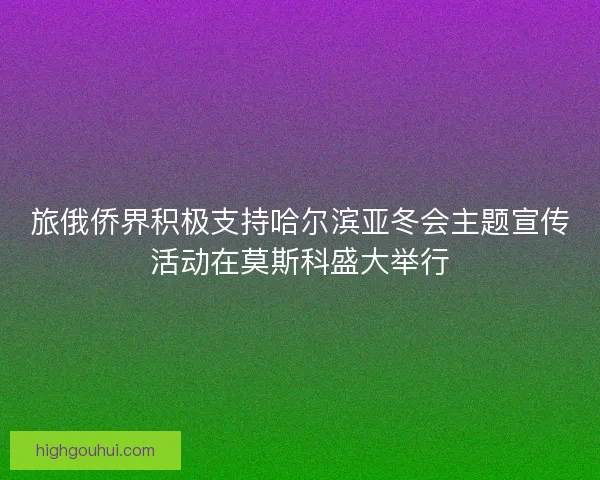 旅俄侨界积极支持哈尔滨亚冬会主题宣传活动在莫斯科盛大举行