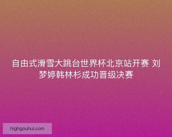 自由式滑雪大跳台世界杯北京站开赛 刘梦婷韩林杉成功晋级决赛