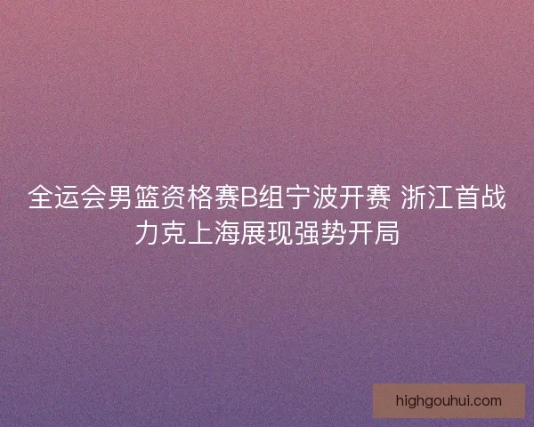 全运会男篮资格赛B组宁波开赛 浙江首战力克上海展现强势开局