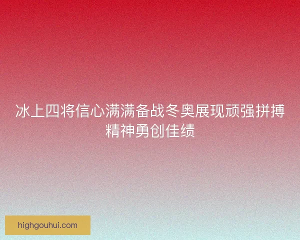 冰上四将信心满满备战冬奥展现顽强拼搏精神勇创佳绩